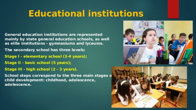 Educational institutions General education institutions are represented mainly by state general education schools, as well as elite institutions - gymnasiums and lyceums. The secondary school has three levels: Stage I - elementary school (3-4 years); Stage II - basic school (5 years); Stage III - high school (2 - 3 years). School steps correspond to the three main stages of child development: childhood, adolescence, adolescence. 