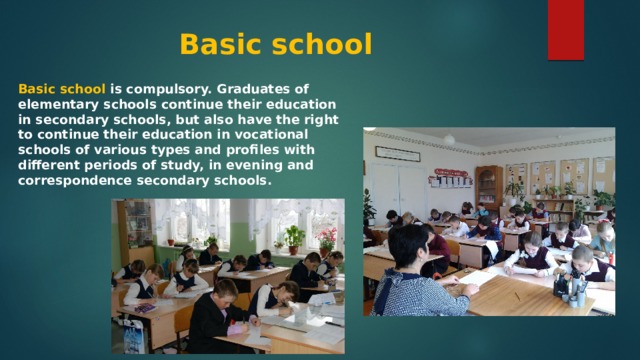 Basic school Basic school is compulsory. Graduates of elementary schools continue their education in secondary schools, but also have the right to continue their education in vocational schools of various types and profiles with different periods of study, in evening and correspondence secondary schools. 