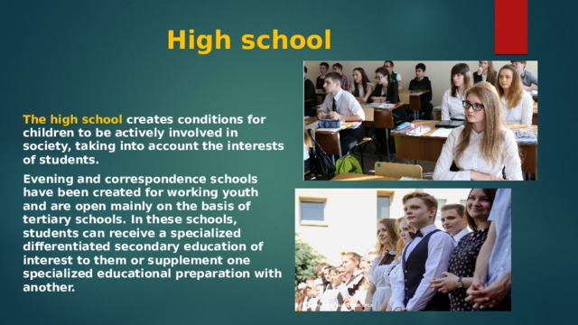High school The high school creates conditions for children to be actively involved in society, taking into account the interests of students. Evening and correspondence schools have been created for working youth and are open mainly on the basis of tertiary schools. In these schools, students can receive a specialized differentiated secondary education of interest to them or supplement one specialized educational preparation with another. 