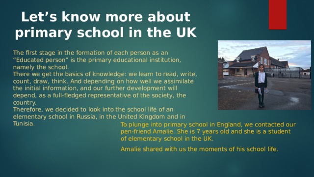 Let’s know more about primary school in the UK The first stage in the formation of each person as an “Educated person” is the primary educational institution, namely the school. There we get the basics of knowledge: we learn to read, write, count, draw, think. And depending on how well we assimilate the initial information, and our further development will depend, as a full-fledged representative of the society, the country. Therefore, we decided to look into the school life of an elementary school in Russia, in the United Kingdom and in Tunisia. To plunge into primary school in England, we contacted our pen-friend Amalie. She is 7 years old and she is a student of elementary school in the UK. Amalie shared with us the moments of his school life. 