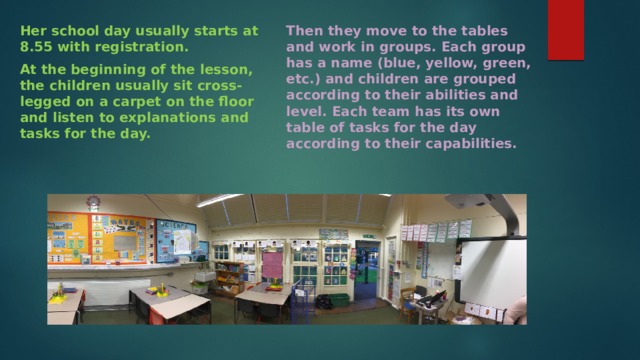 Her school day usually starts at 8.55 with registration. Then they move to the tables and work in groups. Each group has a name (blue, yellow, green, etc.) and children are grouped according to their abilities and level. Each team has its own table of tasks for the day according to their capabilities. At the beginning of the lesson, the children usually sit cross-legged on a carpet on the floor and listen to explanations and tasks for the day. 