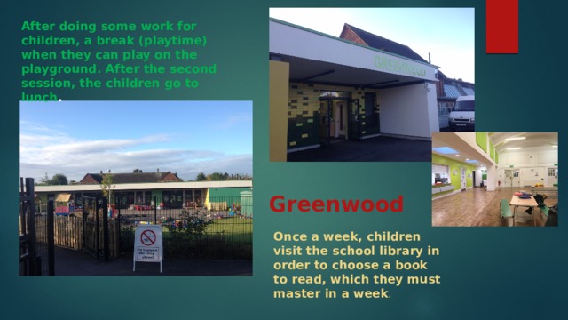 After doing some work for children, a break (playtime) when they can play on the playground. After the second session, the children go to lunch . Greenwood Once a week, children visit the school library in order to choose a book to read, which they must master in a week . 