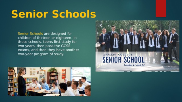 Senior Schools Senior Schools are designed for children of thirteen or eighteen. In these schools, teens first study for two years, then pass the GCSE exams, and then they have another two-year program of study. 