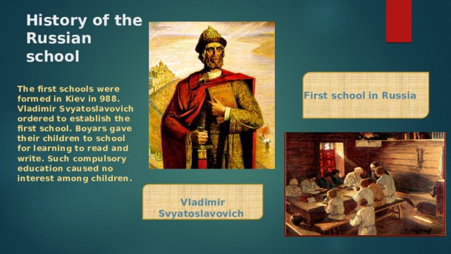 History of the Russian school The first schools were formed in Kiev in 988. Vladimir Svyatoslavovich ordered to establish the first school. Boyars gave their children to school for learning to read and write. Such compulsory education caused no interest among children. First school in Russia Vladimir Svyatoslavovich 