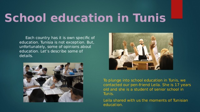 School education in Tunis Each country has it is own specific of education. Tunisia is not exception. But, unfortunately, some of opinions about education. Let’s describe some of details. To plunge into school education in Tunis, we contacted our pen-friend Leila. She is 17 years old and she is a student of senior school in Tunis. Leila shared with us the moments of Tunisian education. 13 
