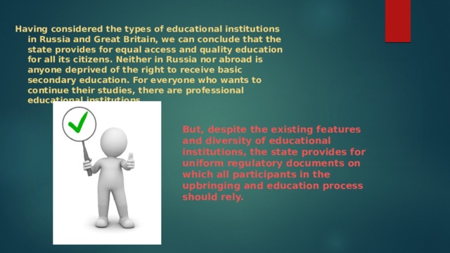 Having considered the types of educational institutions in Russia and Great Britain, we can conclude that the state provides for equal access and quality education for all its citizens. Neither in Russia nor abroad is anyone deprived of the right to receive basic secondary education. For everyone who wants to continue their studies, there are professional educational institutions. But, despite the existing features and diversity of educational institutions, the state provides for uniform regulatory documents on which all participants in the upbringing and education process should rely. 