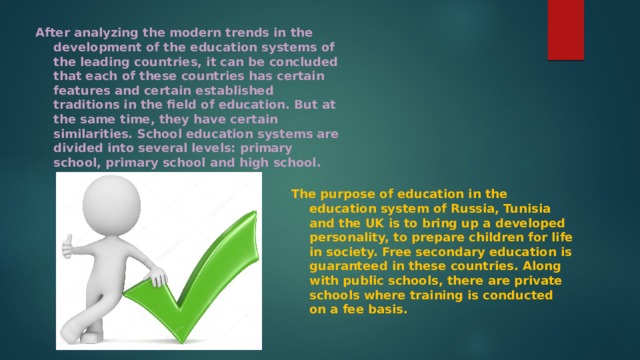 After analyzing the modern trends in the development of the education systems of the leading countries, it can be concluded that each of these countries has certain features and certain established traditions in the field of education. But at the same time, they have certain similarities. School education systems are divided into several levels: primary school, primary school and high school. The purpose of education in the education system of Russia, Tunisia and the UK is to bring up a developed personality, to prepare children for life in society. Free secondary education is guaranteed in these countries. Along with public schools, there are private schools where training is conducted on a fee basis. 