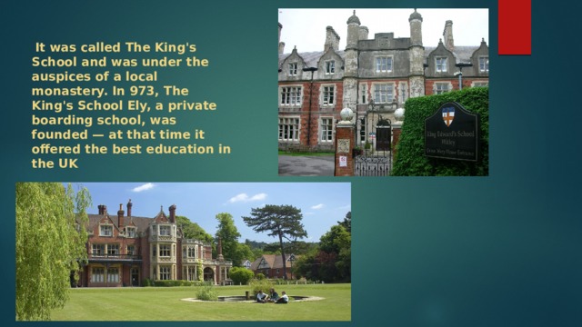  It was called The King's School and was under the auspices of a local monastery. In 973, The King's School Ely, a private boarding school, was founded — at that time it offered the best education in the UK 