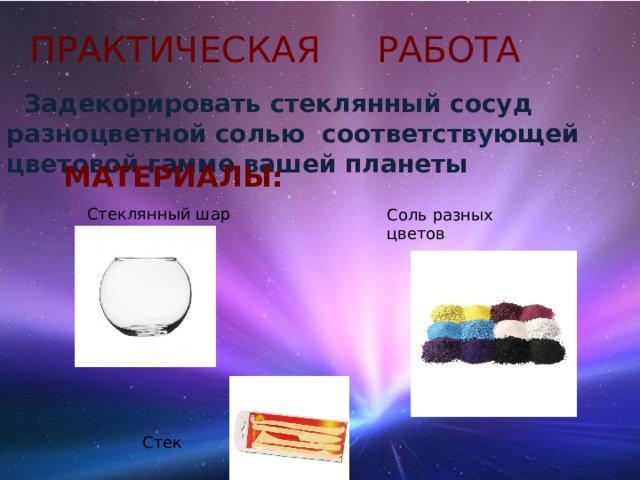 ПРАКТИЧЕСКАЯ РАБОТА  Задекорировать стеклянный сосуд разноцветной солью соответствующей цветовой гамме вашей планеты  МАТЕРИАЛЫ: Стеклянный шар Соль разных цветов Стек