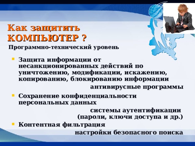 Как защитить КОМПЬЮТЕР ? Программно-технический уровень  Защита информации от несанкционированных действий по уничтожению, модификации, искажению, копированию, блокированию информации антивирусные программы Сохранение конфиденциальности персональных данных системы аутентификации  (пароли, ключи доступа и др.) Контентная фильтрация настройки безопасного поиска 