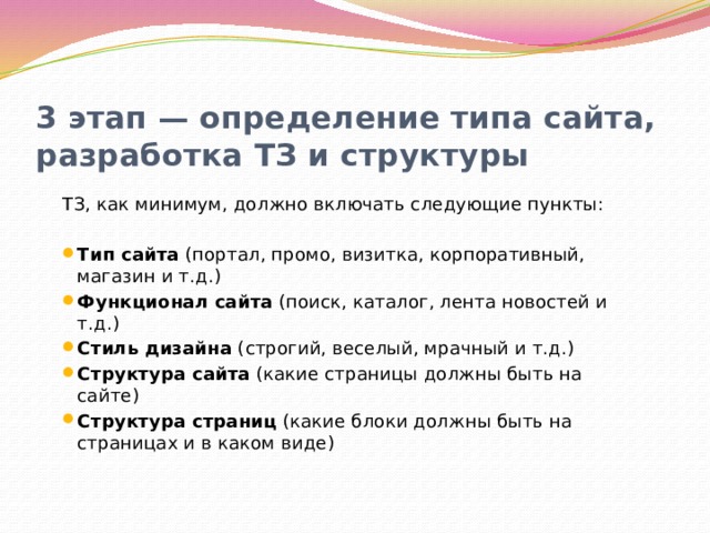 3 этап — определение типа сайта, разработка ТЗ и структуры ТЗ, как минимум, должно включать следующие пункты: Тип сайта (портал, промо, визитка, корпоративный, магазин и т.д.) Функционал сайта (поиск, каталог, лента новостей и т.д.) Стиль дизайна (строгий, веселый, мрачный и т.д.) Структура сайта (какие страницы должны быть на сайте) Структура страниц (какие блоки должны быть на страницах и в каком виде) 