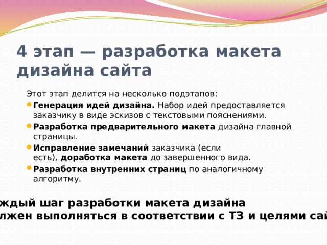 4 этап — разработка макета дизайна сайта Этот этап делится на несколько подэтапов: Генерация идей дизайна.  Набор идей предоставляется заказчику в виде эскизов с текстовыми пояснениями. Разработка предварительного макета  дизайна главной страницы. Исправление замечаний  заказчика (если есть),  доработка макета  до завершенного вида. Разработка внутренних страниц  по аналогичному алгоритму. Каждый шаг разработки макета дизайна должен выполняться в соответствии с ТЗ и целями сайта. 