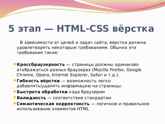 5 этап — HTML-CSS вёрстка В зависимости от целей и задач сайта, верстка должна удовлетворять некоторым требованиям. Обычно эти требования такие: Кроссбраузерность — страницы должны одинаково отображаться разных браузерах (Mozilla Firefox, Google Chrome, Opera, Internet Explorer, Safari и т.д.). Гибкость вёрстки — возможность легко добавлять/удалять информацию на страницы. Быстрота обработки кода браузером Валидность — соответствие стандартам Семантическая корректность — логичное и правильное использование элементов HTML 