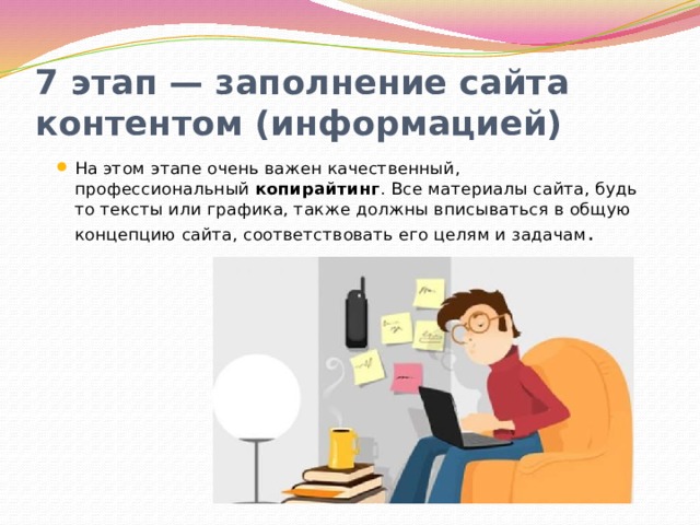 7 этап — заполнение сайта контентом (информацией) На этом этапе очень важен качественный, профессиональный копирайтинг . Все материалы сайта, будь то тексты или графика, также должны вписываться в общую концепцию сайта, соответствовать его целям и задачам . 