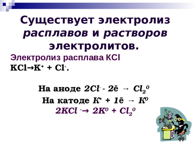 Существует электролиз расплавов и растворов электролитов.  Электролиз расплава К Cl KCl→K + + Cl - .  На аноде 2С l - - 2 ē  →  Cl 2 0  На катоде К + + 1 ē  → К 0 2KCl - → 2K 0 + Cl 2 0