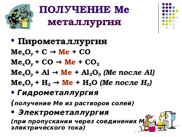 ПОЛУЧЕНИЕ Ме  металлургия  Пирометаллургия Ме х О y + C → Ме + СО Ме х О y + C О  → Ме + СО 2 Ме х О y + А l → Ме + Al 2 O 3  ( Ме после А l ) Ме х О y + H 2  → Ме + H 2 O  ( Ме после Н 2 )  Гидрометаллургия ( получение Ме из растворов солей)  Электрометаллургия (при пропускании через соединения Ме электрического тока)