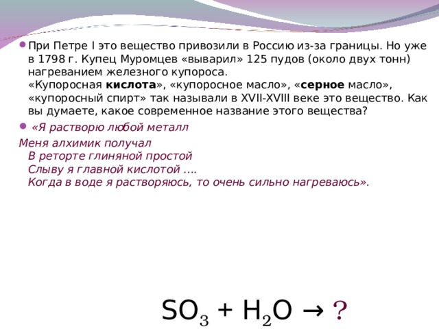 При Петре I это вещество привозили в Россию из-за границы. Но уже в 1798 г. Купец Муромцев «выварил» 125 пудов (около двух тонн) нагреванием железного купороса.  «Купоросная кислота », «купоросное масло», « серное масло», «купоросный спирт» так называли в XVII-XVIII веке это вещество. Как вы думаете, какое современное название этого вещества?  «Я растворю любой металл