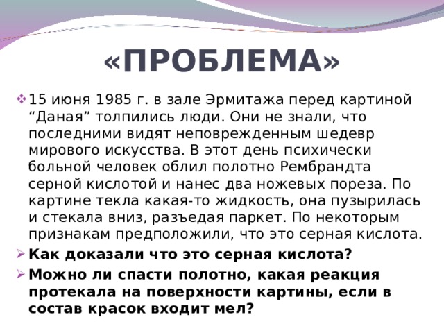 «ПРОБЛЕМА» 15 июня 1985 г. в зале Эрмитажа перед картиной “Даная” толпились люди. Они не знали, что последними видят неповрежденным шедевр мирового искусства. В этот день психически больной человек облил полотно Рембрандта серной кислотой и нанес два ножевых пореза. По картине текла какая-то жидкость, она пузырилась и стекала вниз, разъедая паркет. По некоторым признакам предположили, что это серная кислота. Как доказали что это серная кислота? Можно ли спасти полотно, какая реакция протекала на поверхности картины, если в состав красок входит мел?