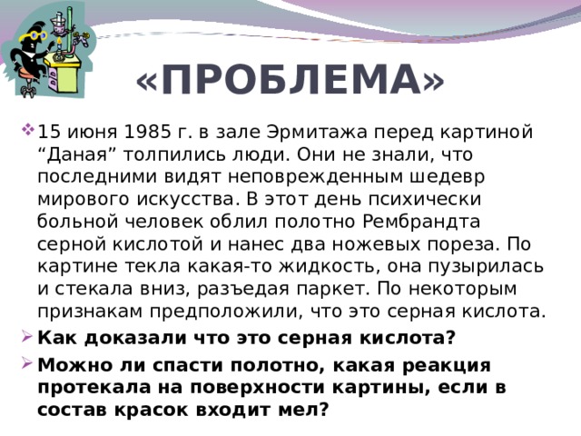 «ПРОБЛЕМА» 15 июня 1985 г. в зале Эрмитажа перед картиной “Даная” толпились люди. Они не знали, что последними видят неповрежденным шедевр мирового искусства. В этот день психически больной человек облил полотно Рембрандта серной кислотой и нанес два ножевых пореза. По картине текла какая-то жидкость, она пузырилась и стекала вниз, разъедая паркет. По некоторым признакам предположили, что это серная кислота. Как доказали что это серная кислота? Можно ли спасти полотно, какая реакция протекала на поверхности картины, если в состав красок входит мел?