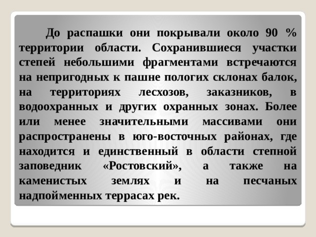  До распашки они покрывали около 90 % территории области. Сохранившиеся участки степей небольшими фрагментами встречаются на непригодных к пашне пологих склонах балок, на территориях лесхозов, заказников, в водоохранных и других охранных зонах. Более или менее значительными массивами они распространены в юго-восточных районах, где находится и единственный в области степной заповедник «Ростовский», а также на каменистых землях и на песчаных надпойменных террасах рек. 