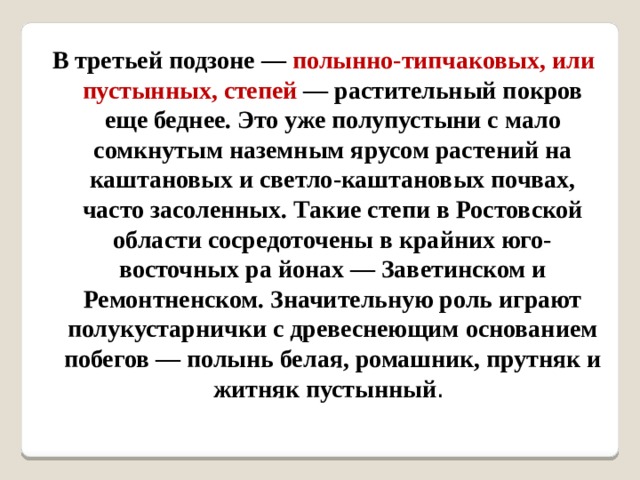 В третьей подзоне — полынно-типчаковых, или пустынных, степей — растительный покров еще беднее. Это уже полупустыни с мало сомкнутым наземным ярусом растений на каштановых и светло-каштановых почвах, часто засоленных. Такие степи в Ростовской области сосредоточены в крайних юго-восточных ра йонах — Заветинском и Ремонтненском. Значительную роль играют полукустарнички с древеснеющим основанием побегов — полынь белая, ромашник, прутняк и житняк пустынный . 