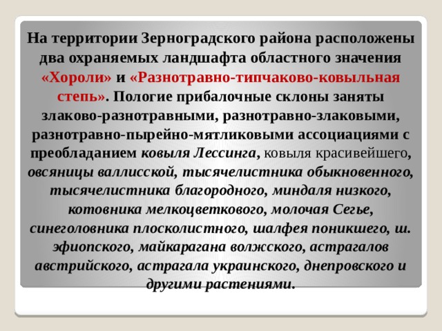 На территории Зерноградского района расположены два охраняемых ландшафта областного значения «Хороли» и «Разнотравно-типчаково-ковыльная степь » . Пологие прибалочные склоны заняты злаково-разнотравными, разнотравно-злаковыми, разнотравно-пырейно-мятликовыми ассоциациями с преобладанием ковыля Лессинга , ковыля красивейшего , овсяницы валлисской, тысячелистника обыкновенного, тысячелистника благородного, миндаля низкого, котовника мелкоцветкового, молочая Сегье, синеголовника плосколистного, шалфея поникшего, ш. эфиопского, майкарагана волжского, астрагалов австрийского, астрагала украинского, днепровского и другими растениями. 