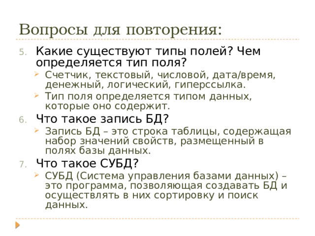 Вопросы для повторения: Какие существуют типы полей? Чем определяется тип поля? Счетчик, текстовый, числовой, дата/время, денежный, логический, гиперссылка. Тип поля определяется типом данных, которые оно содержит. Счетчик, текстовый, числовой, дата/время, денежный, логический, гиперссылка. Тип поля определяется типом данных, которые оно содержит. Что такое запись БД? Запись БД – это строка таблицы, содержащая набор значений свойств, размещенный в полях базы данных. Запись БД – это строка таблицы, содержащая набор значений свойств, размещенный в полях базы данных. Что такое СУБД? СУБД (Система управления базами данных) – это программа, позволяющая создавать БД и осуществлять в них сортировку и поиск данных. СУБД (Система управления базами данных) – это программа, позволяющая создавать БД и осуществлять в них сортировку и поиск данных. 