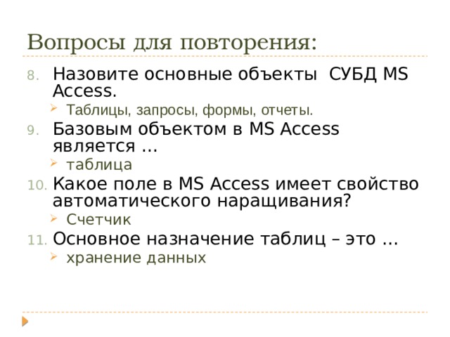 Вопросы для повторения: Назовите основные объекты СУБД MS Access. Таблицы, запросы, формы, отчеты. Таблицы, запросы, формы, отчеты. Базовым объектом в MS Access является … таблица таблица Какое поле в MS Access имеет свойство автоматического наращивания? Счетчик Счетчик Основное назначение таблиц – это … хранение данных хранение данных 