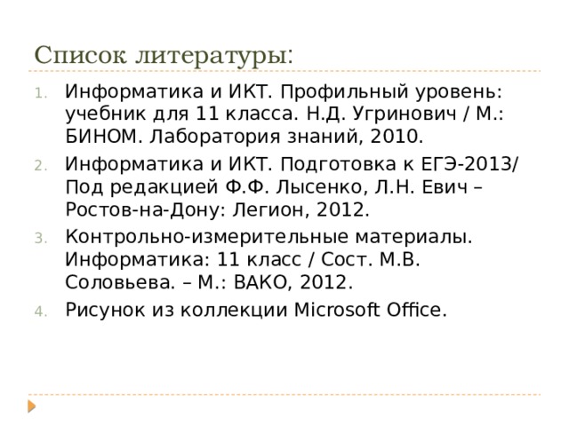Список литературы : Информатика и ИКТ. Профильный уровень: учебник для 11 класса. Н.Д. Угринович / М.: БИНОМ. Лаборатория знаний, 2010. Информатика и ИКТ. Подготовка к ЕГЭ-2013/ Под редакцией Ф.Ф. Лысенко, Л.Н. Евич – Ростов-на-Дону: Легион, 2012. Контрольно-измерительные материалы. Информатика: 11 класс / Сост. М.В. Соловьева. – М.: ВАКО, 2012. Рисунок из коллекции Microsoft Office. 