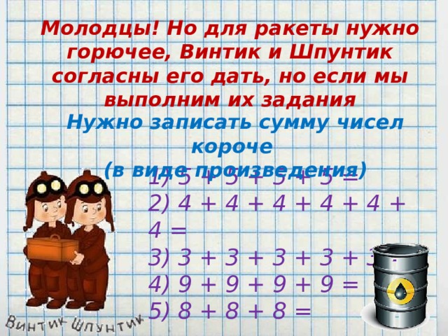 Молодцы! Но для ракеты нужно горючее, Винтик и Шпунтик согласны его дать, но если мы выполним их задания Нужно записать сумму чисел короче (в виде произведения) 1) 5 + 5 + 5 + 5 = 2) 4 + 4 + 4 + 4 + 4 + 4 = 3) 3 + 3 + 3 + 3 + 3 = 4) 9 + 9 + 9 + 9 = 5) 8 + 8 + 8 =  
