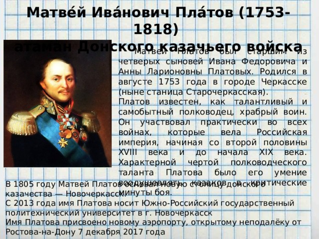 Матве́й Ива́нович Пла́тов (1753-1818)  атаман Донского казачьего войска  Матвей Платов был старшим из четверых сыновей Ивана Федоровича и Анны Ларионовны Платовых. Родился в августе 1753 года в городе Черкасске (ныне станица Старочеркасская). Платов известен, как талантливый и самобытный полководец, храбрый воин. Он участвовал практически во всех войнах, которые вела Российская империя, начиная со второй половины XVIII века и до начала XIX века. Характерной чертой полководческого таланта Платова было его умение воодушевлять казаков в критические минуты боя. В 1805 году Матвей Платов основал новую столицу донского казачества — Новочеркасск. С 2013 года имя Платова носит Южно-Российский государственный политехнический университет в г. Новочеркасск Имя Платова присвоено новому аэропорту, открытому неподалёку от Ростова-на-Дону 7 декабря 2017 года