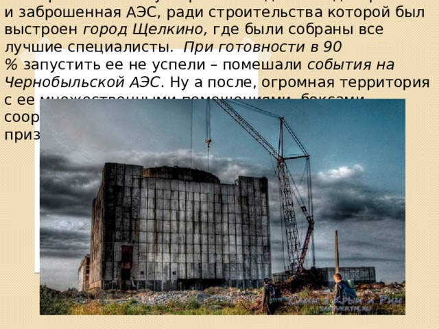 Заброшенная АЭС в Крыму На Керченском полуострове находится недостроенная и заброшенная АЭС, ради строительства которой был выстроен  город Щелкино,  где были собраны все лучшие специалисты. При готовности в 90 %  запустить ее не успели – помешали  события на Чернобыльской АЭС . Ну а после, огромная территория с ее множественными помещениями, боксами, сооружениями превратилась в очередной проект-призрак. 