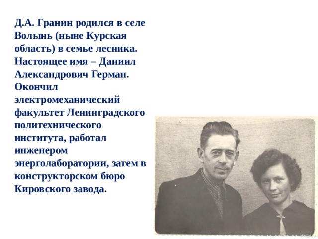 Д.А. Гранин родился в селе Волынь (ныне Курская область) в семье лесника. Настоящее имя – Даниил Александрович Герман. Окончил электромеханический факультет Ленинградского политехнического института, работал инженером энерголаборатории, затем в конструкторском бюро Кировского завода. 