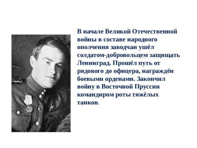 В начале Великой Отечественной войны в составе народного ополчения заводчан ушёл солдатом-добровольцем защищать Ленинград. Прошёл путь от рядового до офицера, награждён боевыми орденами. Закончил войну в Восточной Пруссии командиром роты тяжёлых танков . 