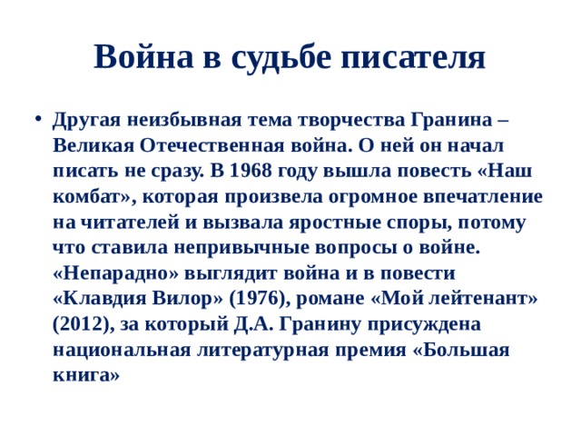 Война в судьбе писателя Другая неизбывная тема творчества Гранина – Великая Отечественная война. О ней он начал писать не сразу. В 1968 году вышла повесть «Наш комбат», которая произвела огромное впечатление на читателей и вызвала яростные споры, потому что ставила непривычные вопросы о войне. «Непарадно» выглядит война и в повести «Клавдия Вилор» (1976), романе «Мой лейтенант» (2012), за который Д.А. Гранину присуждена национальная литературная премия «Большая книга» 