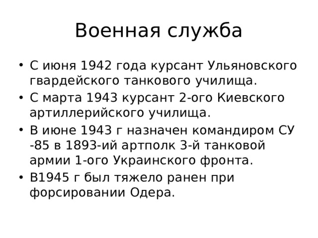 Военная служба С июня 1942 года курсант Ульяновского гвардейского танкового училища. С марта 1943 курсант 2-ого Киевского артиллерийского училища. В июне 1943 г назначен командиром СУ -85 в 1893-ий артполк 3-й танковой армии 1-ого Украинского фронта. В1945 г был тяжело ранен при форсировании Одера. 