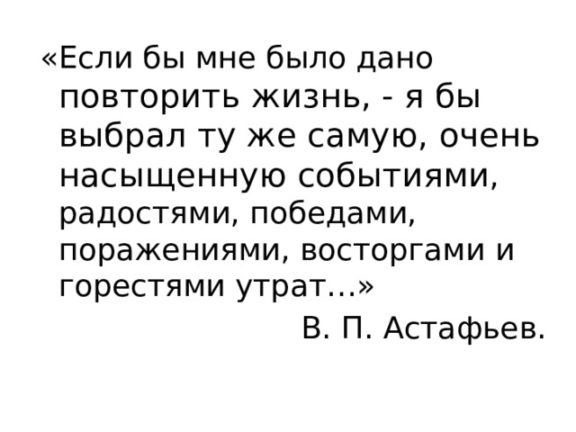 «Если бы мне было дано повторить жизнь, - я бы выбрал ту же самую, очень насыщенную событиями , радостями, победами, поражениями, восторгами и горестями утрат…» В. П. Астафьев. 