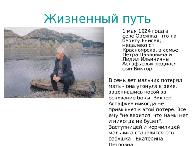 Жизненный путь 1 мая 1924 года в селе Овсянка, что на берегу Енисея, недалеко от Красноярска, в семье Петра Павловича и Лидии Ильиничны Астафьевых родился сын Виктор. В семь лет мальчик потерял мать - она утонула в реке, зацепившись косой за основание боны. Виктор Астафьев никогда не привыкнет к этой потере. Все ему 