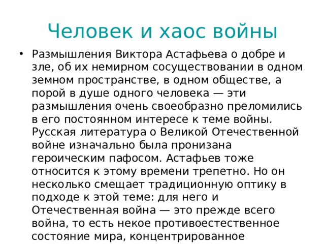 Человек и хаос войны Размышления Виктора Астафьева о добре и зле, об их немирном сосуществовании в одном земном пространстве, в одном обществе, а порой в душе одного человека — эти размышления очень своеобразно преломились в его постоянном интересе к теме войны. Русская литература о Великой Отечественной войне изначально была пронизана героическим пафосом. Астафьев тоже относится к этому времени трепетно. Но он несколько смещает традиционную оптику в подходе к этой теме: для него и Отечественная война — это прежде всего война, то есть некое противоестественное состояние мира, концентрированное воплощение хаоса, наглядное воплощение тех сил и условий, которые противоположны человеческой натуре по определению и способны только разрушать душу.  