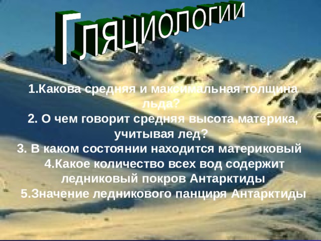 1.Какова средняя и максимальная толщина льда?  2. О чем говорит средняя высота материка, учитывая лед?   3. В каком состоянии находится материковый    4.Какое количество всех вод содержит ледниковый покров Антарктиды  5.Значение ледникового панциря Антарктиды    