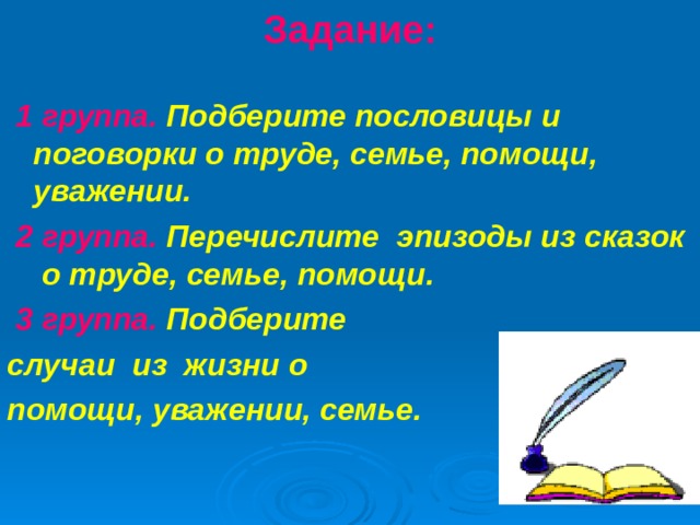 Задание:    1 группа. Подберите пословицы и поговорки о труде, семье, помощи, уважении. 2 группа. Перечислите  эпизоды из сказок  о труде, семье, помощи.   3 группа. Подберите  случаи из жизни о помощи, уважении, семье.