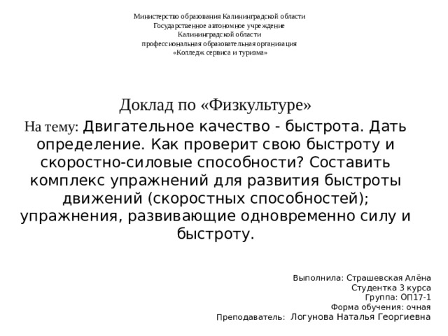 Министерство образования Калининградской области Государственное автономное учреждение Калининградской области профессиональная образовательная организация «Колледж сервиса и туризма» Доклад по «Физкультуре» На тему: Двигательное качество - быстрота. Дать определение. Как проверит свою быстроту и скоростно-силовые способности? Составить комплекс упражнений для развития быстроты движений (скоростных способностей); упражнения, развивающие одновременно силу и быстроту. Выполнила: Страшевская Алёна Студентка 3 курса Группа: ОП17-1 Форма обучения: очная Преподаватель:  Логунова Наталья Георгиевна 