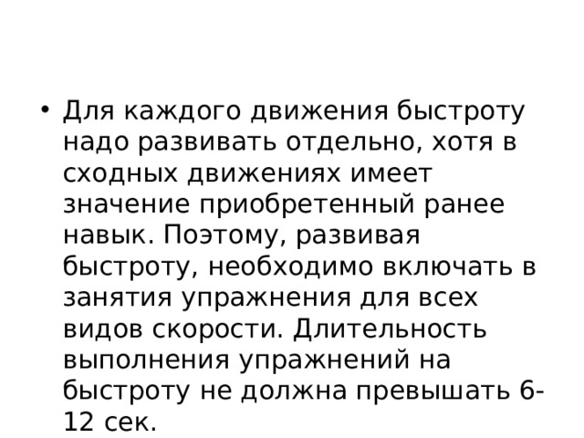 Для каждого движения быстроту надо развивать отдельно, хотя в сходных движениях имеет значение приобретенный ранее навык. Поэтому, развивая быстроту, необходимо включать в занятия упражнения для всех видов скорости. Длительность выполнения упражнений на быстроту не должна превышать 6-12 сек. 