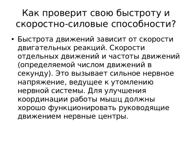 Как проверит свою быстроту и скоростно-силовые способности? Быстрота движений зависит от скорости двигательных реакций. Скорости отдельных движений и частоты движений (определяемой числом движений в секунду). Это вызывает сильное нервное напряжение, ведущее к утомлению нервной системы. Для улучшения координации работы мышц должны хорошо функционировать руководящие движением нервные центры. 