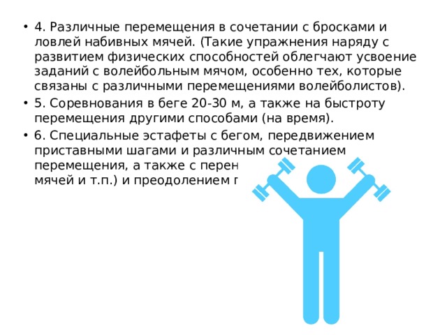 4. Различные перемещения в сочетании с бросками и ловлей набивных мячей. (Такие упражнения наряду с развитием физических способностей облегчают усвоение заданий с волейбольным мячом, особенно тех, которые связаны с различными перемещениями волейболистов). 5. Соревнования в беге 20-30 м, а также на быстроту перемещения другими способами (на время). 6. Специальные эстафеты с бегом, передвижением приставными шагами и различным сочетанием перемещения, а также с переноской груза (набивных мячей и т.п.) и преодолением препятствий. 