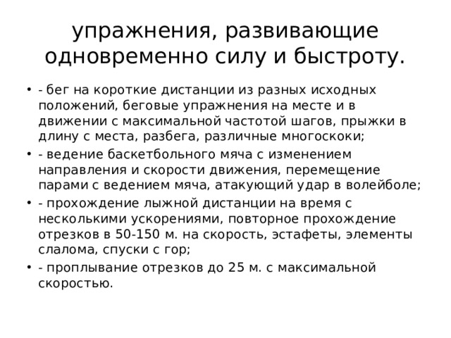 упражнения, развивающие одновременно силу и быстроту. - бег на короткие дистанции из разных исходных положений, беговые упражнения на месте и в движении с максимальной частотой шагов, прыжки в длину с места, разбега, различные многоскоки; - ведение баскетбольного мяча с изменением направления и скорости движения, перемещение парами с ведением мяча, атакующий удар в волейболе; - прохождение лыжной дистанции на время с несколькими ускорениями, повторное прохождение отрезков в 50-150 м. на скорость, эстафеты, элементы слалома, спуски с гор; - проплывание отрезков до 25 м. с максимальной скоростью. 