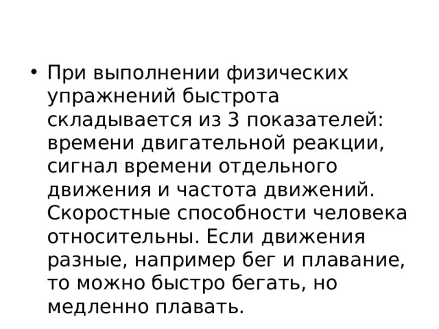 При выполнении физических упражнений быстрота складывается из 3 показателей: времени двигательной реакции, сигнал времени отдельного движения и частота движений. Скоростные способности человека относительны. Если движения разные, например бег и плавание, то можно быстро бегать, но медленно плавать. 