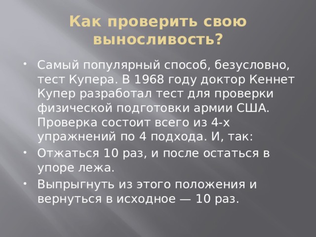 Как проверить свою выносливость? Самый популярный способ, безусловно, тест Купера. В 1968 году доктор Кеннет Купер разработал тест для проверки физической подготовки армии США. Проверка состоит всего из 4-х упражнений по 4 подхода. И, так: Отжаться 10 раз, и после остаться в упоре лежа. Выпрыгнуть из этого положения и вернуться в исходное — 10 раз. 