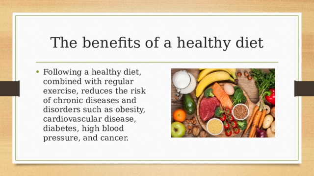 The benefits of a healthy diet Following a healthy diet, combined with regular exercise, reduces the risk of chronic diseases and disorders such as obesity, cardiovascular disease, diabetes, high blood pressure, and cancer. 