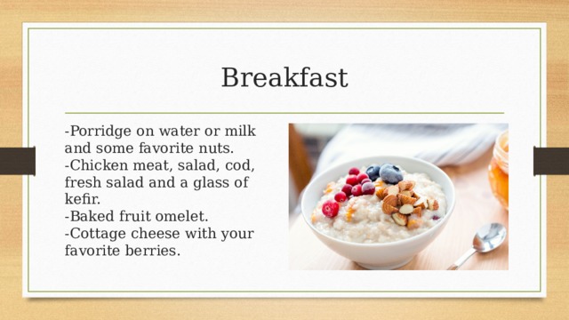 Breakfast -Porridge on water or milk and some favorite nuts.  -Chicken meat, salad, cod, fresh salad and a glass of kefir.  -Baked fruit omelet.  -Cottage cheese with your favorite berries. 